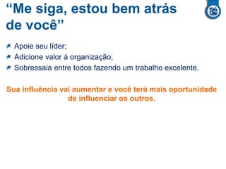 “Me siga, estou bem atrás
de você”
Apoie seu líder;
Adicione valor à organização;
Sobressaia entre todos fazendo um trabalho excelente.
Sua influência vai aumentar e você terá mais oportunidade
de influenciar os outros.
 