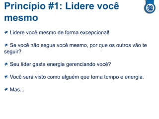 Princípio #1: Lidere você
mesmo
Lidere você mesmo de forma excepcional!
Se você não segue você mesmo, por que os outros vão te
seguir?
Seu líder gasta energia gerenciando você?
Você será visto como alguém que toma tempo e energia.
Mas...
 