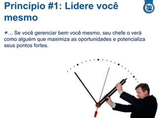 Princípio #1: Lidere você
mesmo
... Se você gerenciar bem você mesmo, seu chefe o verá
como alguém que maximiza as oportunidades e potencializa
seus pontos fortes.
 