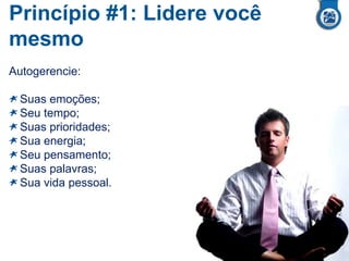 Princípio #1: Lidere você
mesmo
Autogerencie:
Suas emoções;
Seu tempo;
Suas prioridades;
Sua energia;
Seu pensamento;
Suas palavras;
Sua vida pessoal.
 