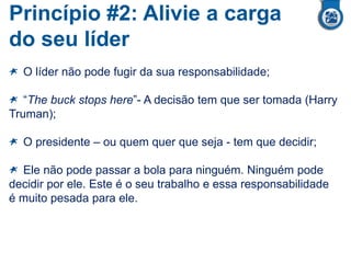 Princípio #2: Alivie a carga
do seu líder
O líder não pode fugir da sua responsabilidade;
“The buck stops here”- A decisão tem que ser tomada (Harry
Truman);
O presidente – ou quem quer que seja - tem que decidir;
Ele não pode passar a bola para ninguém. Ninguém pode
decidir por ele. Este é o seu trabalho e essa responsabilidade
é muito pesada para ele.
 