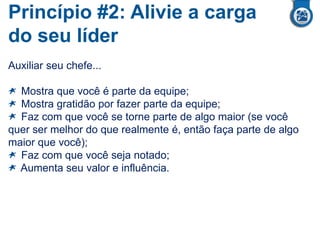 Princípio #2: Alivie a carga
do seu líder
Auxiliar seu chefe...
Mostra que você é parte da equipe;
Mostra gratidão por fazer parte da equipe;
Faz com que você se torne parte de algo maior (se você
quer ser melhor do que realmente é, então faça parte de algo
maior que você);
Faz com que você seja notado;
Aumenta seu valor e influência.
 