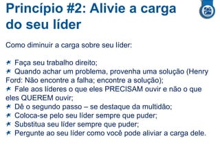 Princípio #2: Alivie a carga
do seu líder
Como diminuir a carga sobre seu líder:
Faça seu trabalho direito;
Quando achar um problema, provenha uma solução (Henry
Ford: Não encontre a falha; encontre a solução);
Fale aos líderes o que eles PRECISAM ouvir e não o que
eles QUEREM ouvir;
Dê o segundo passo – se destaque da multidão;
Coloca-se pelo seu líder sempre que puder;
Substitua seu líder sempre que puder;
Pergunte ao seu líder como você pode aliviar a carga dele.
 