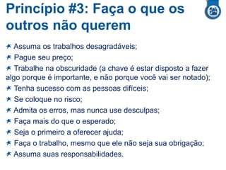 Princípio #3: Faça o que os
outros não querem
Assuma os trabalhos desagradáveis;
Pague seu preço;
Trabalhe na obscuridade (a chave é estar disposto a fazer
algo porque é importante, e não porque você vai ser notado);
Tenha sucesso com as pessoas difíceis;
Se coloque no risco;
Admita os erros, mas nunca use desculpas;
Faça mais do que o esperado;
Seja o primeiro a oferecer ajuda;
Faça o trabalho, mesmo que ele não seja sua obrigação;
Assuma suas responsabilidades.
 