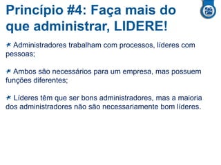 Princípio #4: Faça mais do
que administrar, LIDERE!
Administradores trabalham com processos, líderes com
pessoas;
Ambos são necessários para um empresa, mas possuem
funções diferentes;
Líderes têm que ser bons administradores, mas a maioria
dos administradores não são necessariamente bom líderes.
 