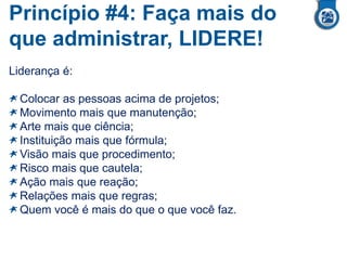 Princípio #4: Faça mais do
que administrar, LIDERE!
Liderança é:
Colocar as pessoas acima de projetos;
Movimento mais que manutenção;
Arte mais que ciência;
Instituição mais que fórmula;
Visão mais que procedimento;
Risco mais que cautela;
Ação mais que reação;
Relações mais que regras;
Quem você é mais do que o que você faz.
 