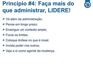 Princípio #4: Faça mais do
que administrar, LIDERE!
Vá além da administração;
Pense em longo prazo;
Enxergue um contexto amplo;
Force os limites;
Coloque ênfase no que é irreal;
Invista poder nos outros;
Veja a si como agente da mudança.
 