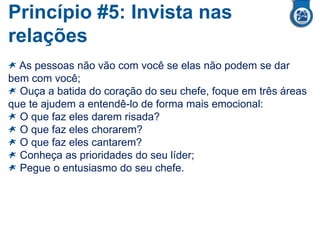 Princípio #5: Invista nas
relações
As pessoas não vão com você se elas não podem se dar
bem com você;
Ouça a batida do coração do seu chefe, foque em três áreas
que te ajudem a entendê-lo de forma mais emocional:
O que faz eles darem risada?
O que faz eles chorarem?
O que faz eles cantarem?
Conheça as prioridades do seu líder;
Pegue o entusiasmo do seu chefe.
 