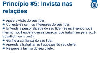 Princípio #5: Invista nas
relações
Apoie a visão do seu líder;
Conecte-se com os interesses do seu líder;
Entenda a personalidade do seu líder (se está sendo você
mesmo, você espera que as pessoas que trabalham para você
trabalhem com você);
Ganhe a confiança do seu líder;
Aprenda a trabalhar as fraquezas do seu chefe;
Respeite a família do seu chefe.
 
