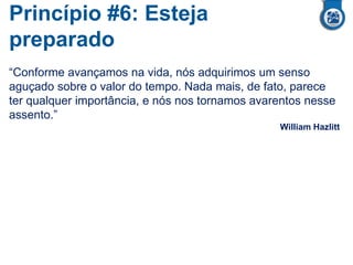 Princípio #6: Esteja
preparado
“Conforme avançamos na vida, nós adquirimos um senso
aguçado sobre o valor do tempo. Nada mais, de fato, parece
ter qualquer importância, e nós nos tornamos avarentos nesse
assento.”
William Hazlitt
 