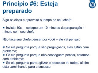 Princípio #6: Esteja
preparado
Siga as dicas e aproveite o tempo do seu chefe:
Invista 10x. – coloque em 10 minutos de preparação 1
minuto com seu chefe;
Não faça seu chefe pensar por você – ele vai pensar:
Se ele pergunta porque são preguiçosos, eles estão com
problema;
Se ele pergunta porque não conseguem pensar, estamos
com problema;
Se ele pergunta para agilizar o processo de todos, aí sim
está caminhando para o sucesso.
 