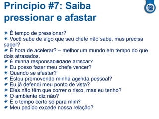 Princípio #7: Saiba
pressionar e afastar
É tempo de pressionar?
Você sabe de algo que seu chefe não sabe, mas precisa
saber?
É hora de acelerar? – melhor um mundo em tempo do que
dois atrasados.
É minha responsabilidade arriscar?
Eu posso fazer meu chefe vencer?
Quando se afastar?
Estou promovendo minha agenda pessoal?
Eu já defendi meu ponto de vista?
Eles não têm que correr o risco, mas eu tenho?
O ambiente diz não?
É o tempo certo só para mim?
Meu pedido excede nossa relação?
 