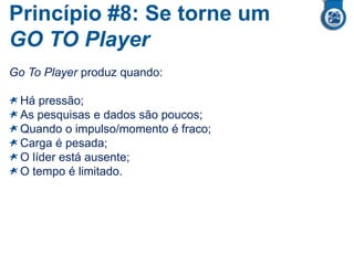 Princípio #8: Se torne um
GO TO Player
Go To Player produz quando:
Há pressão;
As pesquisas e dados são poucos;
Quando o impulso/momento é fraco;
Carga é pesada;
O líder está ausente;
O tempo é limitado.
 
