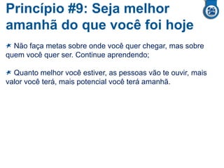Princípio #9: Seja melhor
amanhã do que você foi hoje
Não faça metas sobre onde você quer chegar, mas sobre
quem você quer ser. Continue aprendendo;
Quanto melhor você estiver, as pessoas vão te ouvir, mais
valor você terá, mais potencial você terá amanhã.
 