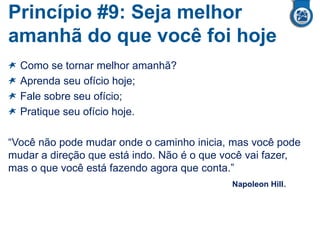 Princípio #9: Seja melhor
amanhã do que você foi hoje
Como se tornar melhor amanhã?
Aprenda seu ofício hoje;
Fale sobre seu ofício;
Pratique seu ofício hoje.
“Você não pode mudar onde o caminho inicia, mas você pode
mudar a direção que está indo. Não é o que você vai fazer,
mas o que você está fazendo agora que conta.”
Napoleon Hill.
 