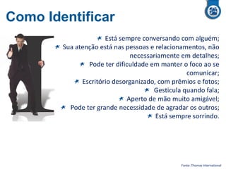 Como Identificar
Está sempre conversando com alguém;
Sua atenção está nas pessoas e relacionamentos, não
necessariamente em detalhes;
Pode ter dificuldade em manter o foco ao se
comunicar;
Escritório desorganizado, com prêmios e fotos;
Gesticula quando fala;
Aperto de mão muito amigável;
Pode ter grande necessidade de agradar os outros;
Está sempre sorrindo.
Fonte: Thomas International
 