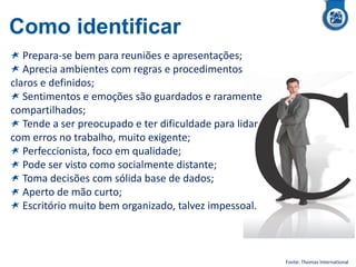 Como identificar
Prepara-se bem para reuniões e apresentações;
Aprecia ambientes com regras e procedimentos
claros e definidos;
Sentimentos e emoções são guardados e raramente
compartilhados;
Tende a ser preocupado e ter dificuldade para lidar
com erros no trabalho, muito exigente;
Perfeccionista, foco em qualidade;
Pode ser visto como socialmente distante;
Toma decisões com sólida base de dados;
Aperto de mão curto;
Escritório muito bem organizado, talvez impessoal.
Fonte: Thomas International
 