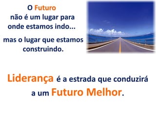 O Futuro
não é um lugar para
onde estamos indo...
mas o lugar que estamos
construindo.
Liderança é a estrada que conduzirá
a um Futuro Melhor.
 