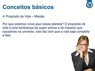Conceitos básicos
Propósito de Vida – Missão
Por que estamos vivos aqui nesse planeta? O propósito de
vida é uma lembrança de quem somos e do impacto que
causamos no universo. Isso faz com que a vida seja completa
e feliz.
 