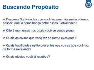 Buscando Propósito
Descreva 3 atividades que você fez que não sentiu o tempo
passar. Qual a semelhança entre essas 3 atividades?
Cite 3 momentos nos quais você se sentiu pleno.
Quais as coisas que você faz de forma excelente?
Quais habilidades estão presentes nas coisas que você faz
de forma excelente?
Quais elogios você já recebeu?
 