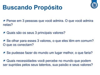 Buscando Propósito
Pense em 3 pessoas que você admira. O que você admira
nelas?
Quais são os seus 3 principais valores?
Se olhar para esses 3 valores, o que eles têm em comum?
O que os conectam?
Se pudesse fazer do mundo um lugar melhor, o que faria?
Quais necessidades você percebe no mundo que podem
ser supridas pelos seus talentos, sua paixão e seus valores?
 
