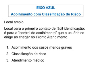 EIXO AZUL
Acolhimento com Classificação de Risco
Local amplo
Local para o primeiro contato de fácil identificação:
é para a “central de acolhimento” que o usuário se
dirige ao chegar no Pronto Atendimento
1. Acolhimento dos casos menos graves
2. Classificação de risco
3. Atendimento médico
 