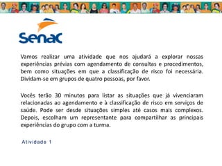 Vamos realizar uma atividade que nos ajudará a explorar nossas
experiências prévias com agendamento de consultas e procedimentos,
bem como situações em que a classificação de risco foi necessária.
Dividam-se em grupos de quatro pessoas, por favor.
Vocês terão 30 minutos para listar as situações que já vivenciaram
relacionadas ao agendamento e à classificação de risco em serviços de
saúde. Pode ser desde situações simples até casos mais complexos.
Depois, escolham um representante para compartilhar as principais
experiências do grupo com a turma.
Atividade 1
 