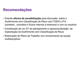 Recomendações
• Grande oficina de sensibilização para discussão sobre o
Acolhimento com Classificação de Risco com TODO o P.A.
(contexto , conceitos e fluxos internos e externos) e com os usuários
• Constituição de um GT de planejamento e operacionalização da
implantação do Acolhimento com Classificação de Risco
• Elaboração do Plano de Trabalho com envolvimento da equipe
multidisciplinar
 
