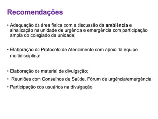 Recomendações
• Adequação da área física com a discussão da ambiência e
sinalização na unidade de urgência e emergência com participação
ampla do colegiado da unidade;
• Elaboração do Protocolo de Atendimento com apoio da equipe
multidisciplinar
• Elaboração de material de divulgação;
• Reuniões com Conselhos de Saúde, Fórum de urgência/emergência
• Participação dos usuários na divulgação
 