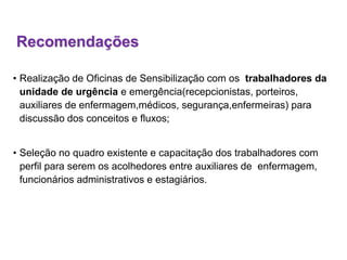 Recomendações
• Realização de Oficinas de Sensibilização com os trabalhadores da
unidade de urgência e emergência(recepcionistas, porteiros,
auxiliares de enfermagem,médicos, segurança,enfermeiras) para
discussão dos conceitos e fluxos;
• Seleção no quadro existente e capacitação dos trabalhadores com
perfil para serem os acolhedores entre auxiliares de enfermagem,
funcionários administrativos e estagiários.
 
