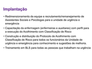 Implantação
• Redimensionamento da equipe e recrutamento/remanejamento de
Assistentes Sociais e Psicólogas para a unidade de urgência e
emergência
• Capacitação da enfermagem (enfermeiras e auxiliares) com perfil para
a execução do Acolhimento com Classificação de Risco
• Construção e distribuição do Protocolo de Acolhimento com
Classificação de Risco para todos os funcionários da Unidade de
urgência e emergência para conhecimento e sugestões de melhoria.
• Treinamento em BLS para todas as pessoas que trabalham na urgência
 