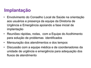 Implantação
• Envolvimento do Conselho Local de Saúde na orientação
aos usuários e presença da equipe da Diretoria de
Urgência e Emergência apoiando a fase inicial de
implantação
• Reuniões rápidas, rodas, com a Equipe do Acolhimento
para solução de problemas identificados
• Mensuração dos atendimentos e dos tempos
• Discussão com a equipe médica e de coordenadores da
unidade de urgência e emergência para adequação dos
fluxos de atendimento
 