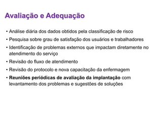 Avaliação e Adequação
• Análise diária dos dados obtidos pela classificação de risco
• Pesquisa sobre grau de satisfação dos usuários e trabalhadores
• Identificação de problemas externos que impactam diretamente no
atendimento do serviço
• Revisão do fluxo de atendimento
• Revisão do protocolo e nova capacitação da enfermagem
• Reuniões periódicas de avaliação da implantação com
levantamento dos problemas e sugestões de soluções
 