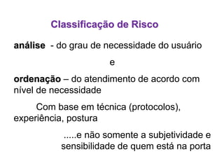 análise - do grau de necessidade do usuário
e
ordenação – do atendimento de acordo com
nível de necessidade
Com base em técnica (protocolos),
experiência, postura
.....e não somente a subjetividade e
sensibilidade de quem está na porta
Classificação de Risco
 