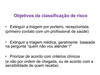 Objetivos da classificação de risco
• Extinguir a triagem por porteiro, recepcionista.
(primeiro contato com um profissional de saúde)
• Extinguir a triagem médica, geralmente baseada
na pergunta “quem não vou atender ?”
• Priorizar de acordo com critérios clínicos
(e não por ordem de chegada, ou de acordo com a
sensibilidade de quem recebe) .
 