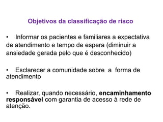 Objetivos da classificação de risco
• Informar os pacientes e familiares a expectativa
de atendimento e tempo de espera (diminuir a
ansiedade gerada pelo que é desconhecido)
• Esclarecer a comunidade sobre a forma de
atendimento
• Realizar, quando necessário, encaminhamento
responsável com garantia de acesso à rede de
atenção.
 