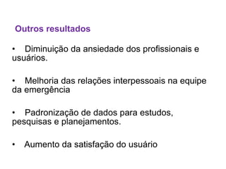 • Diminuição da ansiedade dos profissionais e
usuários.
• Melhoria das relações interpessoais na equipe
da emergência
• Padronização de dados para estudos,
pesquisas e planejamentos.
• Aumento da satisfação do usuário
Outros resultados
 