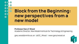 Block from the Beginning:
new perspectives from a
new model
Professor Gary C Wood
Academic Director, New Model Institute for Technology & Engineering
gary.wood@nmite.ac.uk | @GC_Wood | www.garycwood.uk
 