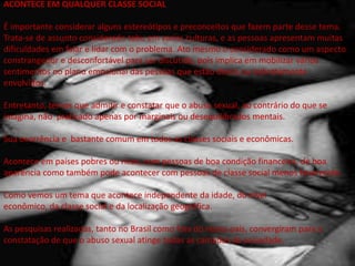 ACONTECE EM QUALQUER CLASSE SOCIAL
É importante considerar alguns estereótipos e preconceitos que fazem parte desse tema.
Trata-se de assunto considerado tabu em varias culturas, e as pessoas apresentam muitas
dificuldades em falar e lidar com o problema. Ato mesmo o considerado como um aspecto
constrangedor e desconfortável para ser discutido, pois implica em mobilizar vários
sentimentos no plano emocional das pessoas que estão direta ou indiretamente
envolvidos.
Entretanto, temos que admitir e constatar que o abuso sexual, ao contrário do que se
imagina, não praticado apenas por marginais ou desequilibrados mentais.
Sua ocorrência e bastante comum em todas as classes sociais e econômicas.
Acontece em países pobres ou ricos, com pessoas de boa condição financeira, de boa
aparência como também pode acontecer com pessoas de classe social menos favorecida.
Como vemos um tema que acontece independente da idade, do nível
econômico, da classe social e da localização geográfica.
As pesquisas realizadas, tanto no Brasil como fora do nosso país, convergiram para a
constatação de que o abuso sexual atinge todas as camadas da sociedade.
 