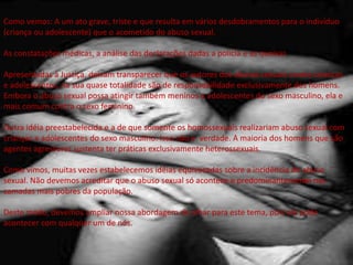 Como vemos: A um ato grave, triste e que resulta em vários desdobramentos para o indivíduo
(criança ou adolescente) que o acometido do abuso sexual.
As constatações médicas, a análise das declarações dadas a polícia e as queixas
Apresentadas à Justiça, deixam transparecer que os autores dos abusos sexuais contra crianças
e adolescentes, na sua quase totalidade são de responsabilidade exclusivamente dos homens.
Embora o abuso sexual possa atingir também meninos e adolescentes do sexo masculino, ela e
mais comum contra o sexo feminino.
Outra idéia preestabelecida e a de que somente os homossexuais realizariam abuso sexual com
crianças e adolescentes do sexo masculino. Isso não e verdade. A maioria dos homens que são
agentes agressores sustenta ter práticas exclusivamente heterossexuais.
Como vimos, muitas vezes estabelecemos idéias equivocadas sobre a incidência do abuso
sexual. Não devemos acreditar que o abuso sexual só acontece e predominantemente nas
camadas mais pobres da população.
Deste modo, devemos ampliar nossa abordagem de olhar para este tema, pois ele pode
acontecer com qualquer um de nós.
 