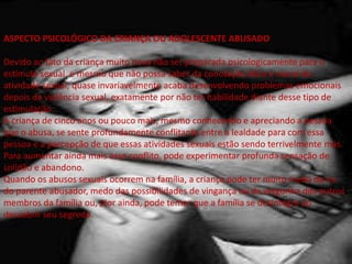 ASPECTO PSICOLÓGICO DA CRIANÇA OU ADOLESCENTE ABUSADO
Devido ao fato da criança muito nova não ser preparada psicologicamente para o
estímulo sexual, e mesmo que não possa saber da conotação ética e moral da
atividade sexual, quase invariavelmente acaba desenvolvendo problemas emocionais
depois da violência sexual, exatamente por não ter habilidade diante desse tipo de
estimulação.
A criança de cinco anos ou pouco mais, mesmo conhecendo e apreciando a pessoa
que o abusa, se sente profundamente conflitante entre a lealdade para com essa
pessoa e a percepção de que essas atividades sexuais estão sendo terrivelmente más.
Para aumentar ainda mais esse conflito, pode experimentar profunda sensação de
solidão e abandono.
Quando os abusos sexuais ocorrem na família, a criança pode ter muito medo da ira
do parente abusador, medo das possibilidades de vingança ou da vergonha dos outros
membros da família ou, pior ainda, pode temer que a família se desintegre ao
descobrir seu segredo.
 