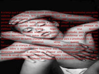 A criança que é vítima de abuso sexual prolongado, usualmente desenvolve uma perda
violenta da auto-estima, tem a sensação de que não vale nada e adquire uma
representação anormal da sexualidade. A criança pode tornar-se muito retraída,
perder a confiança em todos adultos e pode até chegar a considerar o suicídio,
principalmente quando existe a possibilidade da pessoa que abusa ameaçar de
violência se a criança negar-se aos seus desejos.
Algumas crianças abusadas sexualmente podem ter dificuldades para estabelecer
relações harmônicas com outras pessoas, podem se transformar em adultos que
também abusam de outras crianças, podem se inclinar para a prostituição ou podem
ter outros problemas sérios quando adultos.
Comumente as crianças abusadas estão aterrorizadas, confusas e muito temerosas de
contar sobre o incidente. Com freqüência elas permanecem silenciosas por não
desejarem prejudicar o abusador ou provocar uma desagregação familiar ou por
receio de serem consideradas culpadas ou castigadas. Crianças maiores podem sentir-
se envergonhadas com o incidente, principalmente se o abusador é alguém da família.
 