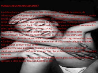 PORQUE ABUSAR ADOLESCENTE?
A adolescência e sem duvida uma fase de transição. Transição de valores, de
informações e caracteriza-se por vários rituais de passagens. O corpo começa a mudar
devido a evolução hormonal que e instalada. Os adolescentes começam a ter um
corpo sexuado do adulto: aparecimento de pelos pubianos, mudança na voz, aumenta
de massa corporal, e polução noturna (ato de ejacular para os homens); aumento dos
seios, aparecimento da menarca (mestruaçao) nas meninas.
Muitos que cometem abuso sexual sentem-se fortemente excitados pelas
transformações ocorridas especialmente com as meninas. Na escolha dos
adolescentes, são observados também alguns aspectos pelos agressores tais como:
• Carência afetiva da vítima, muitas vezes o mais tímido, o mais calado que tende a
não se expor ou dizer o que sente.
• Adolescentes que gostam de fantasiar a realidade e são sempre tidos como
mentirosos ou pouco confiáveis, uma vez que não se dará crédito ao que diz ou ao que
denuncia.
•Adolescentes que usam roupas de forma provocadora, pois assim torna-se fácil ao
agressor a idéia de que foram induzidos ao ato.
 