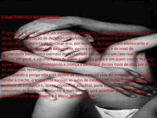CARACTERÍSTICA DO AGRESSOR
O agressor é quase sempre um membro da família ou responsável pela criança, que
abusa de uma situação de dependência afetiva e ou econômica da criança ou
adolescente. É importante destacar que, por vezes, o abusador é um adolescente e
não apresenta qualquer tipo de suspeita, pessoa esclarecidas e de nível de
escolaridade bom, como exemplo do casa citado acima que e um caso real. Esta
pessoa, em geral, é alguma figura de quem a criança gosta e em quem confia. Por isso,
quase sempre acaba convencendo a criança a participar desses tipos de atos por meio
de persuasão, recompensas ou ameaças.
Mas, quando o perigo não está dentro de casa, nem na casa do amiguinho, ele pode
rondar a creche, o transporte escolar, as aulas de natação do clube, o consultório do
pediatra de confiança e, quase impossível acreditar, pode estar nas aulas de
catecismos da paróquia. Portanto, o mais sensato será acreditar que não há lugar
absolutamente seguro contra o abuso sexual infantil.
 