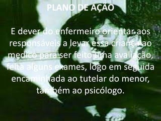 PLANO DE AÇÃO
E dever do enfermeiro orientar aos
responsáveis a levar essa criança ao
medico para ser feito uma avaliação,
feita alguns exames, logo em seguida
encaminhada ao tutelar do menor,
também ao psicólogo.
 