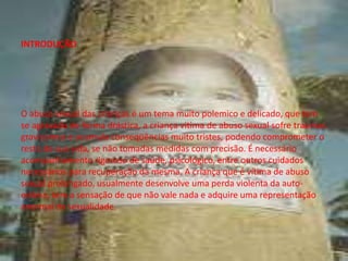 INTRODUÇÃO
O abuso sexual das crianças é um tema muito polemico e delicado, que tem
se agravado de forma drástica, a criança vitima de abuso sexual sofre traumas
gravíssimos e acumula conseqüências muito tristes, podendo comprometer o
resto de sua vida, se não tomadas medidas com precisão. É necessário
acompanhamento rigoroso de saúde, psicológico, entre outros cuidados
necessários para recuperação da mesma. A criança que é vítima de abuso
sexual prolongado, usualmente desenvolve uma perda violenta da auto-
estima, tem a sensação de que não vale nada e adquire uma representação
anormal da sexualidade.
 