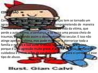 CONCLUSÃO
Concluímos que a violência sexual a crianças tem se tornado um
agravante dentro da nossa sociedade, comprometendo de maneira
drástica várias, ou mesmo todas as áreas da vida da vitima, que
perde a auto estima, a confiança, e se torna uma pessoa cheia de
traumas, paralisando assim o desenvolvimento secular. E isso não
atinge apenas a vítima, mas pode mobilizar e aterrorizar toda a
família e muitos a sua volta. O abuso sexual a crianças é crime,
porque é uma agressão muito grave, e precisa ser visto de maneira
cuidadosa e critica, a fim de estabelecer meios para o combate a esse
tipo de abuso.
 