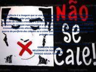 “A infância é a imagem que se usa para chamar a atenção e elevar no espírito o
sentimento de zelar pela inocência. A sociedade freqüentemente conclama para a
proteção de nossas crianças e o fortalecimento da saúde familiar. Ao mesmo tempo,
milhares de crianças experimentam a violência de maneira regular e suas vidas são
irremediavelmente alteradas. Para essas crianças, os locais de violência não são a
guerra da periferia das cidades ou o crime que domina as ruas, mas dentro das suas
próprias casas”.
Freitag R, Lazoritz S, Kini N.
GENILSON GALVAO
NEUZIMAR DA SILVA MACIEL
THYAGO SOUZA TEIXEIRA
 