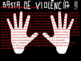 ABUSO SEXUAL INFANTIL. (Caso Verídico)
L.T.A 12 anos uma pré-adolescente, com 4 anos de idade os pais foram preso quando
era ainda criança, sem parentes no município foi criada por um casal de idosos a qual
era vizinho de L.T.A. A ver este caso M.J.L 44 anos, uma contadora evangélica muito
bem sucedida profissionalmente e financeira resolve entra com processo de adoção,
ela e seu marido M.C.J de 40 anos, e o filho do casal J.J.L de 24 anos. Nesse processo
de adoção houve uma investigação a qual perceberam algo estranho por em tão pouco
família queria esta adotando. Na escola a qual L.T.A estudava professores perceberam
diferença no seu comportamento, e com aparecimento de objetos valiosos e constante
ligações no horário da aula. No dia 23092010 veio o desfecho desta historia. O casal,
filho e funcionários mantinha uma relação intra familiar e o aliciamento da
adolescente para outras pessoas da cidade e cidade vizinha, abusando
constantemente, e usando a criança como forma de ganhar mais dinheiro com ela,
hoje à mãe, pai, filho, funcionários, e amigos da alta sociedade estão presos e
condenados por PEDOFILIA.
 
