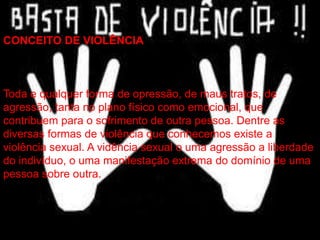 CONCEITO DE VIOLÊNCIA
Toda e qualquer forma de opressão, de maus tratos, de
agressão, tanta no plano físico como emocional, que
contribuem para o sofrimento de outra pessoa. Dentre as
diversas formas de violência que conhecemos existe a
violência sexual. A vidência sexual o uma agressão a liberdade
do indivíduo, o uma manifestação extrema do domínio de uma
pessoa sobre outra.
 